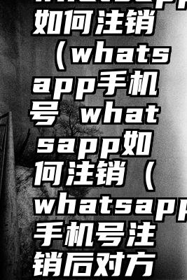 whatsapp如何注销（whatsapp手机号 whatsapp如何注销（whatsapp手机号注销后对方）