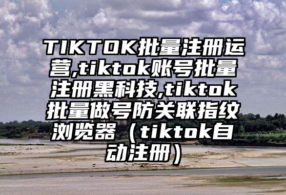 TIKTOK批量注册运营,tiktok账号批量注册黑科技,tiktok批量做号防关联指纹浏览器（tiktok自动注册）