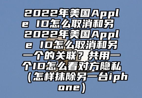 2022年美国Apple ID怎么取消和另 2022年美国Apple ID怎么取消和另一个的关联？共用一个ID怎么看对方隐私（怎样抹除另一台iphone）