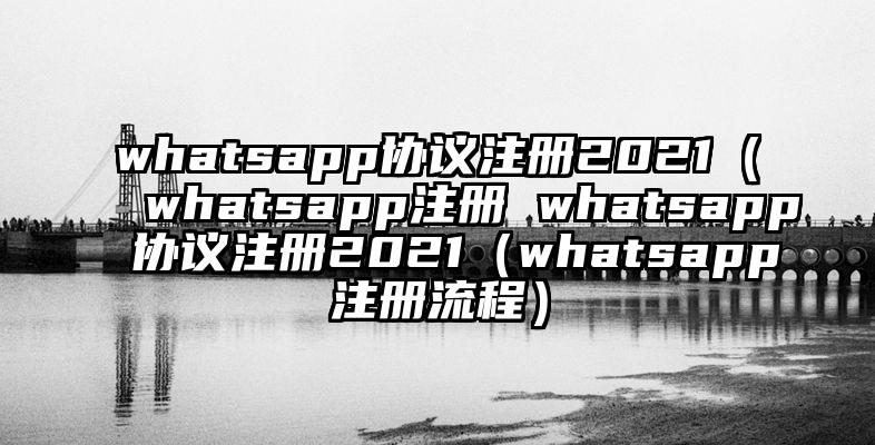 whatsapp协议注册2021（whatsapp注册 whatsapp协议注册2021（whatsapp注册流程）