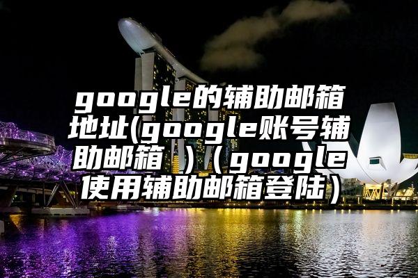 google的辅助邮箱地址(google账号辅助邮箱 )（google使用辅助邮箱登陆）