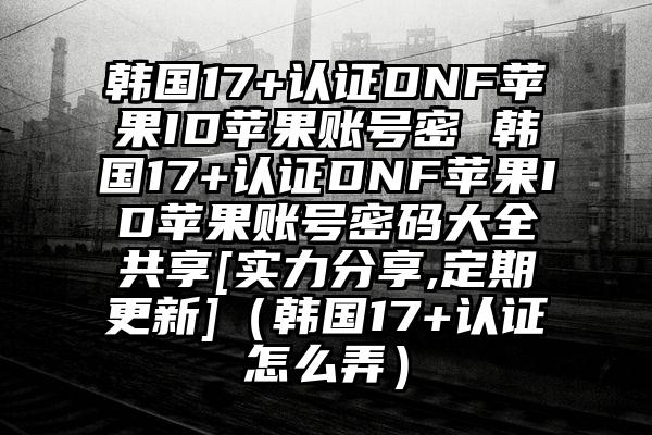 韩国17+认证DNF苹果ID苹果账号密 韩国17+认证DNF苹果ID苹果账号密码大全共享[实力分享,定期更新]（韩国17+认证怎么弄）