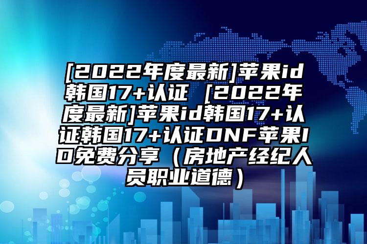 [2022年度最新]苹果id韩国17+认证 [2022年度最新]苹果id韩国17+认证韩国17+认证DNF苹果ID免费分享（房地产经纪人员职业道德）