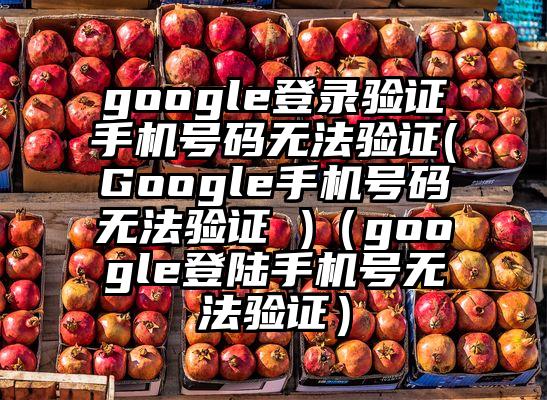 google登录验证手机号码无法验证(Google手机号码无法验证 )（google登陆手机号无法验证）