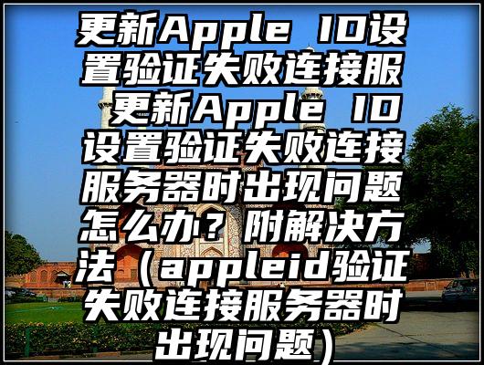 更新Apple ID设置验证失败连接服 更新Apple ID设置验证失败连接服务器时出现问题怎么办？附解决方法（appleid验证失败连接服务器时出现问题）