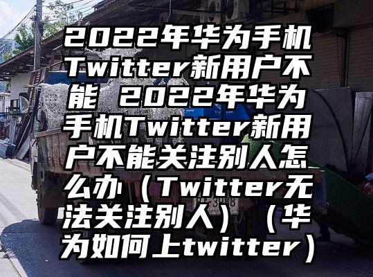 2022年华为手机Twitter新用户不能 2022年华为手机Twitter新用户不能关注别人怎么办（Twitter无法关注别人）（华为如何上twitter）