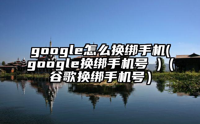 google怎么换绑手机(google换绑手机号 )（谷歌换绑手机号）