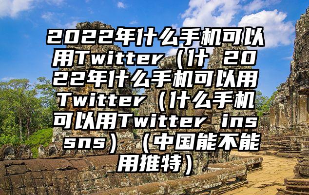 2022年什么手机可以用Twitter（什 2022年什么手机可以用Twitter（什么手机可以用Twitter ins sns）（中国能不能用推特）