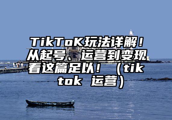 TikToK玩法详解！从起号、运营到变现看这篇足以！（tik tok 运营）