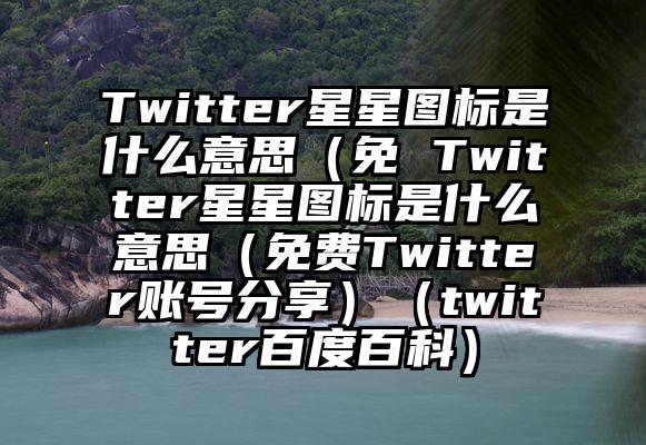 Twitter星星图标是什么意思（免 Twitter星星图标是什么意思（免费Twitter账号分享）（twitter百度百科）