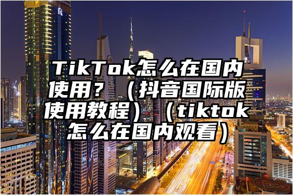 TikTok怎么在国内使用？（抖音国际版使用教程）（tiktok怎么在国内观看）