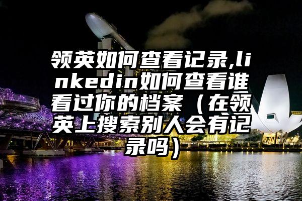 领英如何查看记录,linkedin如何查看谁看过你的档案（在领英上搜索别人会有记录吗）