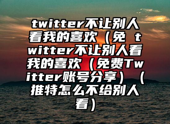 twitter不让别人看我的喜欢（免 twitter不让别人看我的喜欢（免费Twitter账号分享）（推特怎么不给别人看）