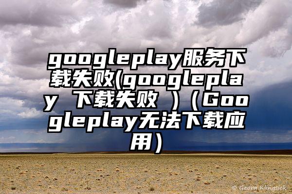 googleplay服务下载失败(googleplay 下载失败 )（Googleplay无法下载应用）