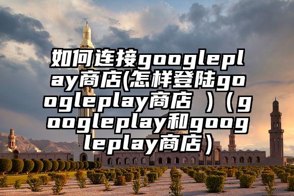 如何连接googleplay商店(怎样登陆googleplay商店 )（googleplay和googleplay商店）