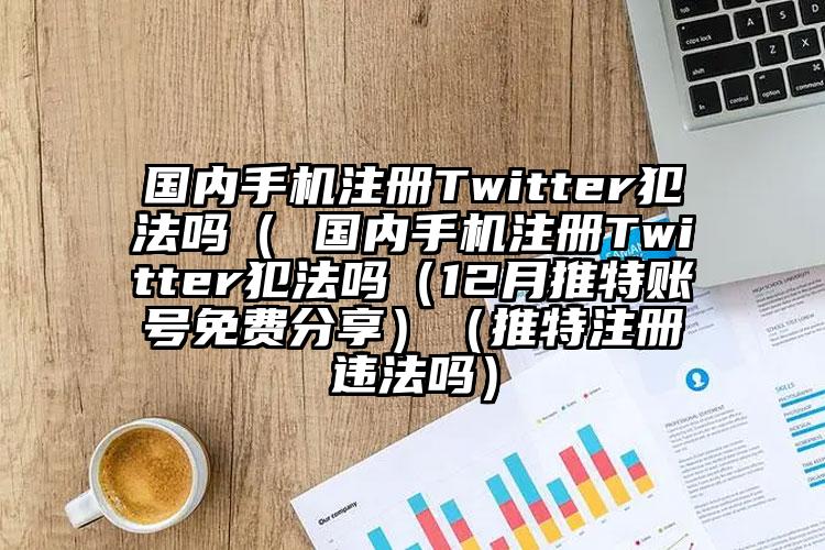 国内手机注册Twitter犯法吗（ 国内手机注册Twitter犯法吗（12月推特账号免费分享）（推特注册违法吗）