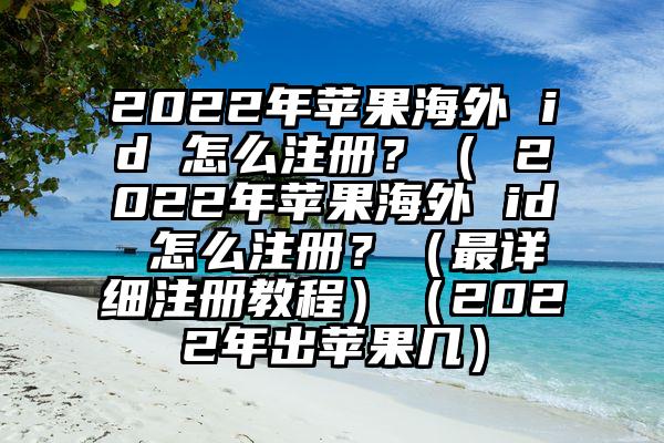 2022年苹果海外 id 怎么注册？（ 2022年苹果海外 id 怎么注册？（最详细注册教程）（2022年出苹果几）