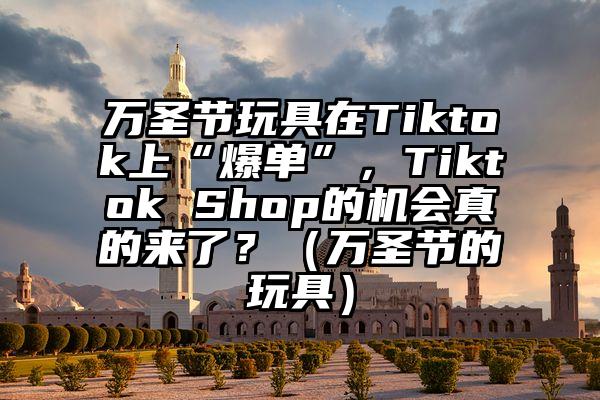 万圣节玩具在Tiktok上“爆单”，Tiktok Shop的机会真的来了？（万圣节的玩具）