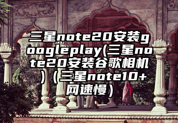 三星note20安装googleplay(三星note20安装谷歌相机 )（三星note10+网速慢）