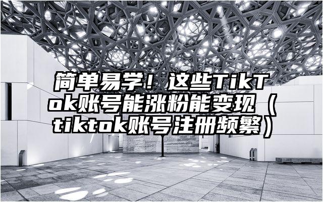 简单易学！这些TikTok账号能涨粉能变现（tiktok账号注册频繁）