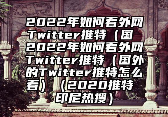 2022年如何看外网Twitter推特（国 2022年如何看外网Twitter推特（国外的Twitter推特怎么看）（2020推特 印尼热搜）