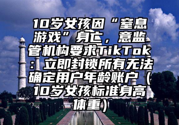 10岁女孩因“窒息游戏”身亡，意监管机构要求TikTok：立即封锁所有无法确定用户年龄账户（10岁女孩标准身高体重）