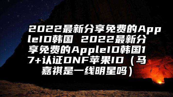 2022最新分享免费的AppleID韩国 2022最新分享免费的AppleID韩国17+认证DNF苹果ID（马嘉祺是一线明星吗）