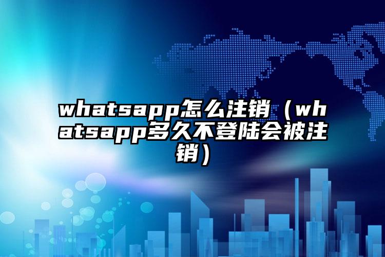 whatsapp怎么注销（whatsapp多久不登陆会被注销）