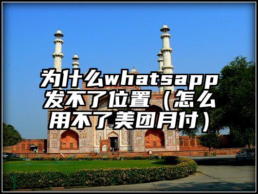 为什么whatsapp发不了位置（怎么用不了美团月付）