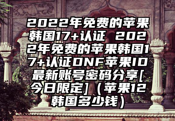 2022年免费的苹果韩国17+认证 2022年免费的苹果韩国17+认证DNF苹果ID最新账号密码分享[今日限定]（苹果12韩国多少钱）