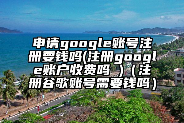 申请google账号注册要钱吗(注册google账户收费吗 )（注册谷歌账号需要钱吗）