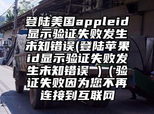 登陆美国appleid显示验证失败发生未知错误(登陆苹果id显示验证失败发生未知错误 )（验证失败因为您不再连接到互联网