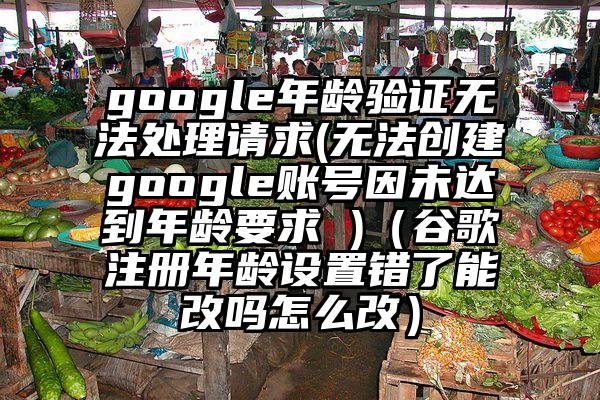 google年龄验证无法处理请求(无法创建google账号因未达到年龄要求 )（谷歌注册年龄设置错了能改吗怎么改）