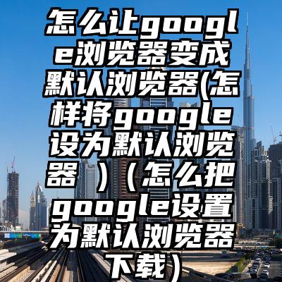 怎么让google浏览器变成默认浏览器(怎样将google设为默认浏览器 )（怎么把google设置为默认浏览器下载）