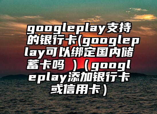 googleplay支持的银行卡(googleplay可以绑定国内储蓄卡吗 )（googleplay添加银行卡或信用卡）