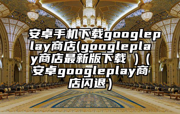 安卓手机下载googleplay商店(googleplay商店最新版下载 )（安卓googleplay商店闪退）