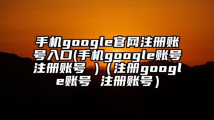 手机google官网注册账号入口(手机google账号注册账号 )（注册google账号 注册账号）