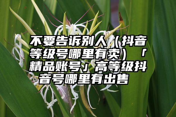 不要告诉别人（抖音等级号哪里有卖）「精品账号」高等级抖音号哪里有出售 