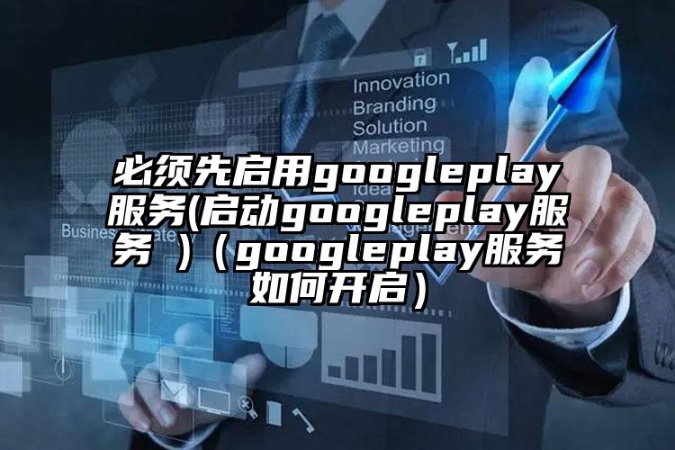 必须先启用googleplay服务(启动googleplay服务 )（googleplay服务如何开启）