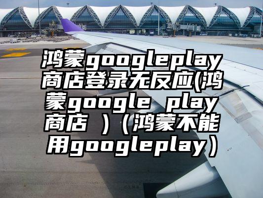 鸿蒙googleplay商店登录无反应(鸿蒙google play商店 )（鸿蒙不能用googleplay）