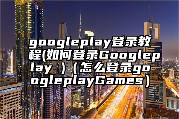 googleplay登录教程(如何登录Googleplay )（怎么登录googleplayGames）