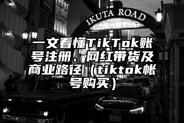 一文看懂TikTok账号注册、网红带货及商业路径（tiktok帐号购买）