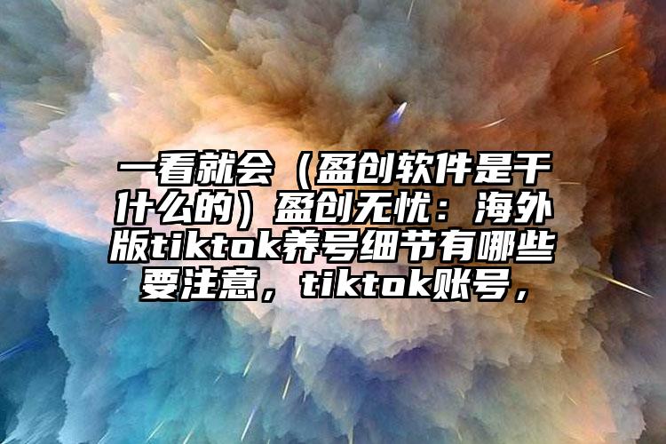 一看就会（盈创软件是干什么的）盈创无忧：海外版tiktok养号细节有哪些要注意，tiktok账号，