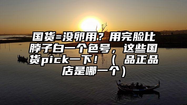 国货=没卵用？用完脸比脖子白一个色号，这些国货pick一下！（鮀品正品店是哪一个）