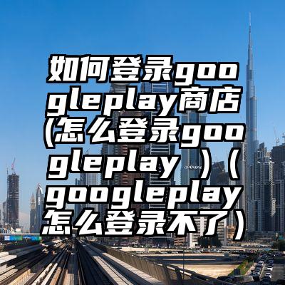 如何登录googleplay商店(怎么登录googleplay )（googleplay怎么登录不了）