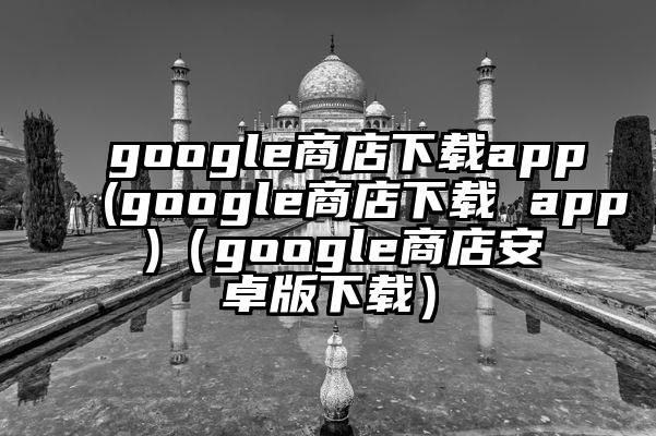 google商店下载app(google商店下载 app )（google商店安卓版下载）