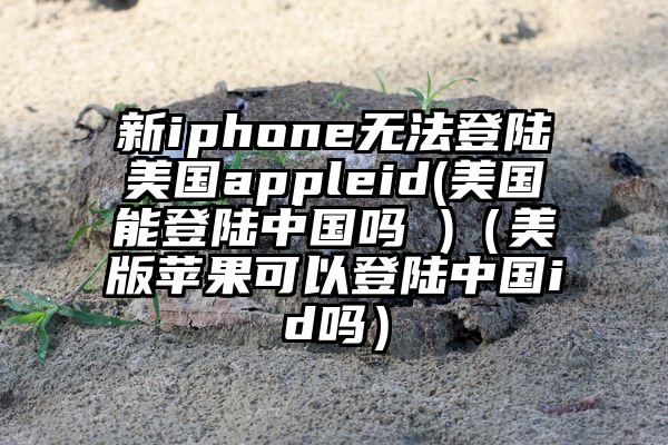 新iphone无法登陆美国appleid(美国能登陆中国吗 )（美版苹果可以登陆中国id吗）