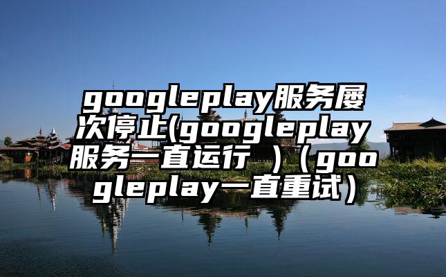 googleplay服务屡次停止(googleplay服务一直运行 )（googleplay一直重试）