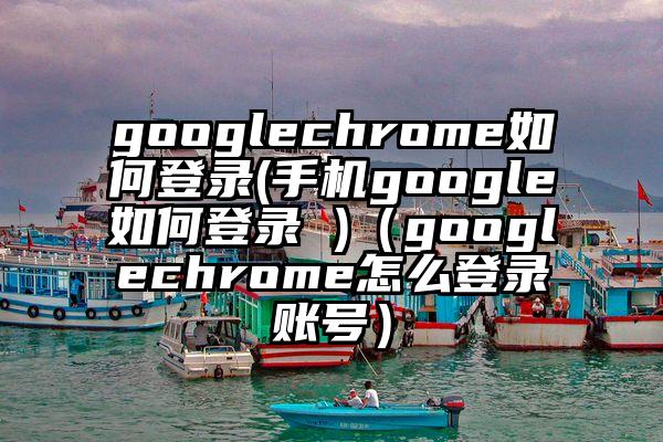 googlechrome如何登录(手机google如何登录 )（googlechrome怎么登录账号）