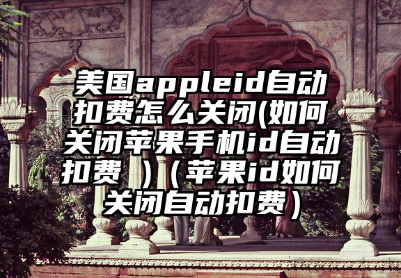 美国appleid自动扣费怎么关闭(如何关闭苹果手机id自动扣费 )（苹果id如何关闭自动扣费）